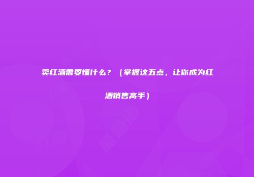 卖红酒需要懂什么？（掌握这五点，让你成为红酒销售高手）