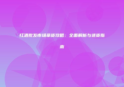 红酒批发市场拿货攻略：全面解析与进货指南