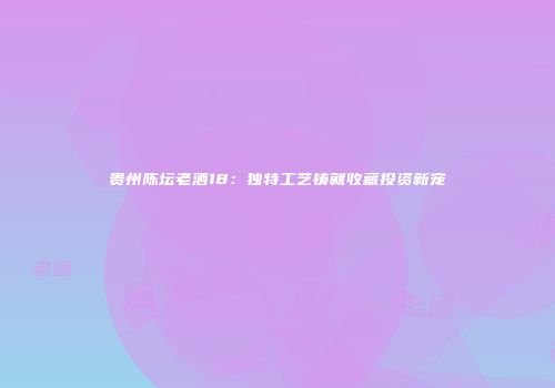 贵州陈坛老酒18：独特工艺铸就收藏投资新宠