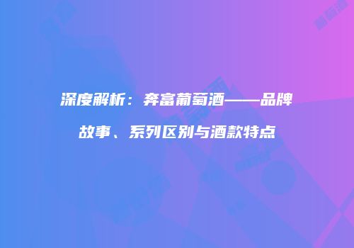 深度解析：奔富葡萄酒——品牌故事、系列区别与酒款特点