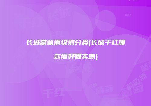 长城葡萄酒级别分类(长城干红哪款酒好喝实惠)