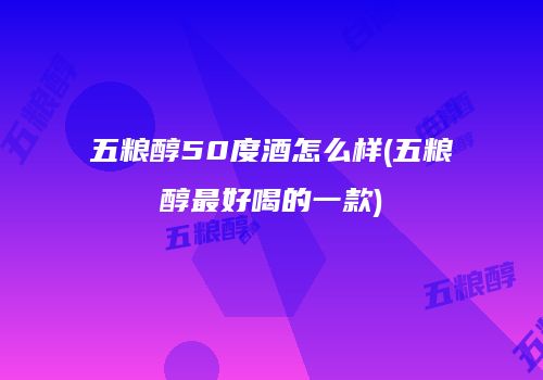 五粮醇50度酒怎么样(五粮醇最好喝的一款)