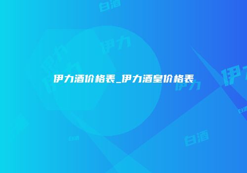 伊力酒价格表_伊力酒皇价格表
