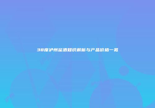 38度泸州窑酒知识解析与产品价格一览
