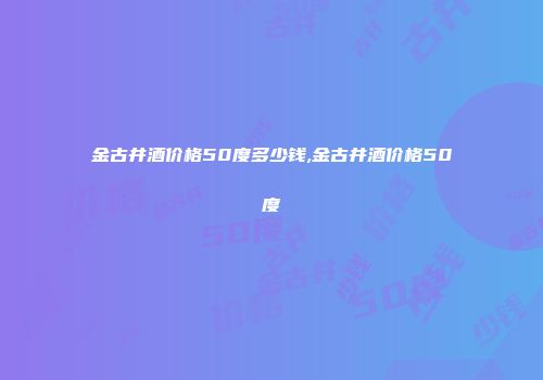 金古井酒价格50度多少钱,金古井酒价格50度