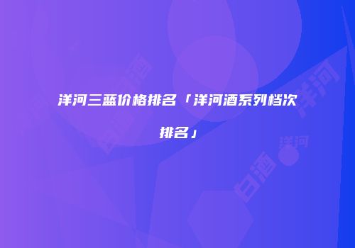 洋河三蓝价格排名「洋河酒系列档次排名」