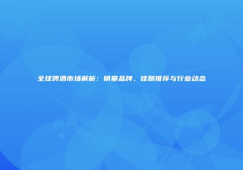 全球啤酒市场解析：销量品牌、佳酿推荐与行业动态