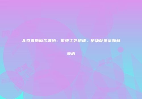 北京青岛原浆啤酒：传统工艺酿造，便捷配送享新鲜美酒
