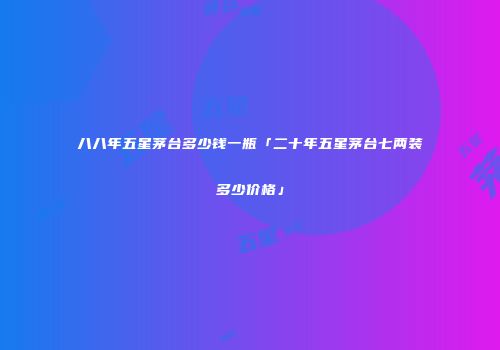 八八年五星茅台多少钱一瓶「二十年五星茅台七两装多少价格」