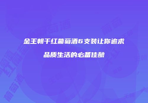 金王朝干红葡萄酒6支装让你追求品质生活的必备佳酿