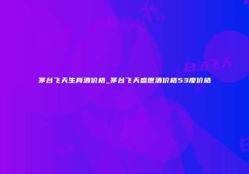 茅台飞天生肖酒价格_茅台飞天盛世酒价格53度价格