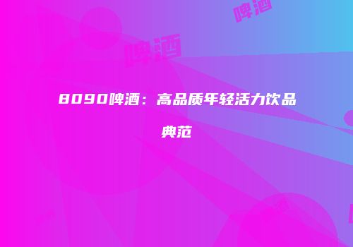8090啤酒：高品质年轻活力饮品典范