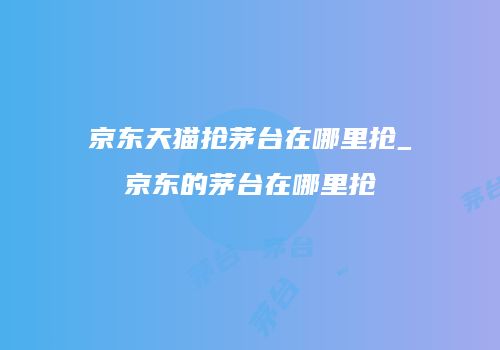京东天猫抢茅台在哪里抢_京东的茅台在哪里抢