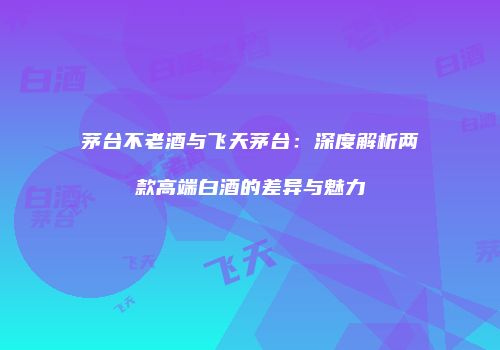 茅台不老酒与飞天茅台：深度解析两款高端白酒的差异与魅力