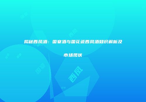揭秘西凤酒：国宴酒与国花瓷西凤酒知识解析及市场现状