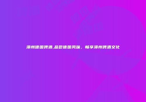 漳州德国啤酒,品尝德国风味，畅享漳州啤酒文化