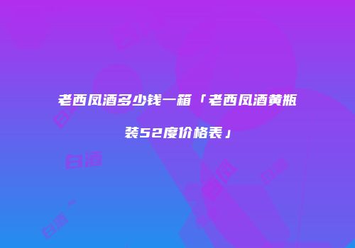 老西凤酒多少钱一箱「老西凤酒黄瓶装52度价格表」