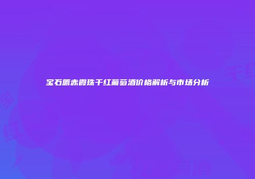 宝石篱赤霞珠干红葡萄酒价格解析与市场分析