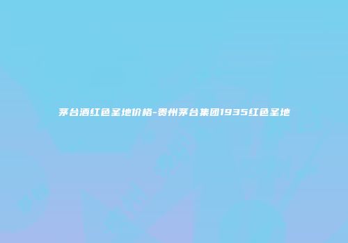 茅台酒红色圣地价格-贵州茅台集团1935红色圣地