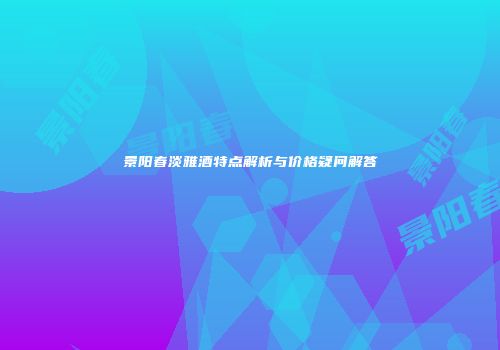 景阳春淡雅酒特点解析与价格疑问解答