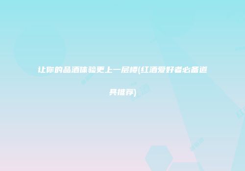 让你的品酒体验更上一层楼(红酒爱好者必备道具推荐)