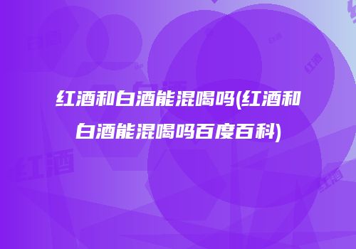 红酒和白酒能混喝吗(红酒和白酒能混喝吗百度百科)