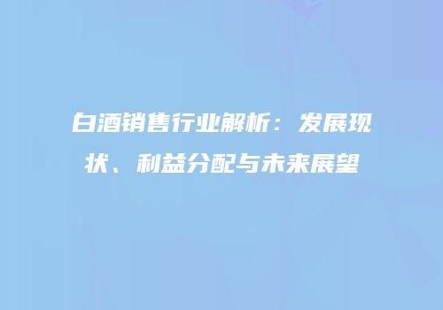 白酒销售行业解析：发展现状、利益分配与未来展望