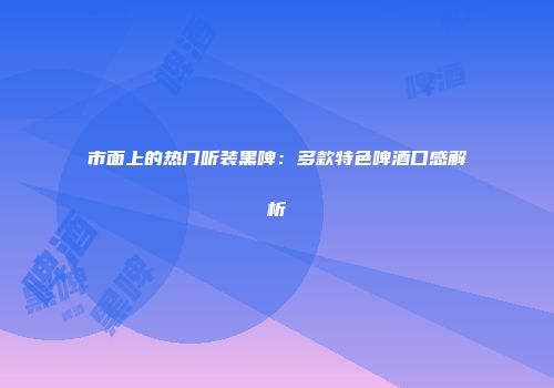 市面上的热门听装黑啤：多款特色啤酒口感解析