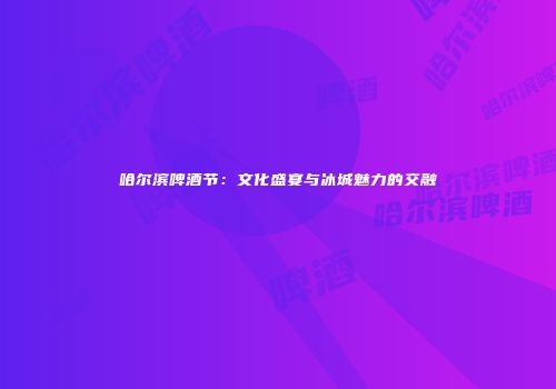 哈尔滨啤酒节：文化盛宴与冰城魅力的交融