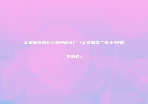 北京鑫帝酒业公司白酒分厂「北京鑫帝二锅头42度价格表」