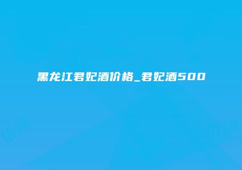 黑龙江君妃酒价格_君妃酒500