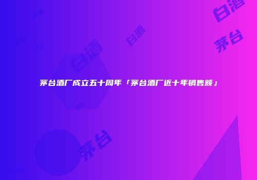 茅台酒厂成立五十周年「茅台酒厂近十年销售额」