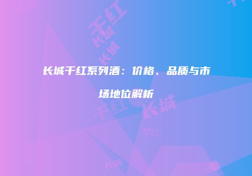 长城干红系列酒：价格、品质与市场地位解析