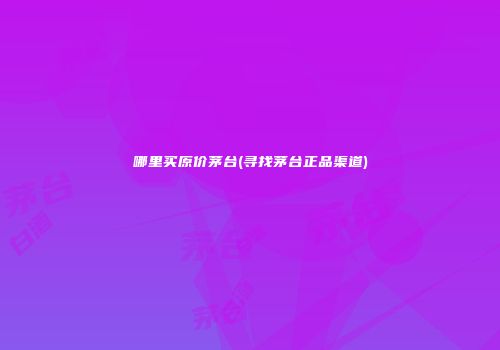 哪里买原价茅台(寻找茅台正品渠道)