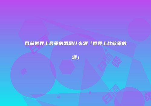目前世界上最贵的酒是什么酒「世界上比较贵的酒」