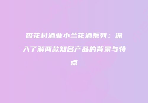 杏花村酒业小兰花酒系列：深入了解两款知名产品的背景与特点