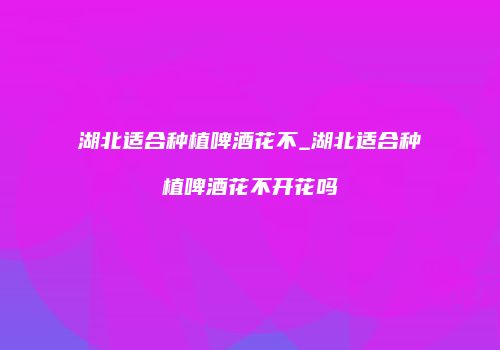 湖北适合种植啤酒花不_湖北适合种植啤酒花不开花吗