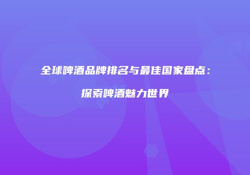 全球啤酒品牌排名与最佳国家盘点：探索啤酒魅力世界