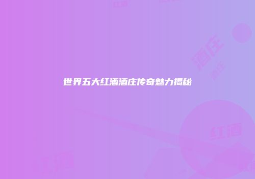世界五大红酒酒庄传奇魅力揭秘