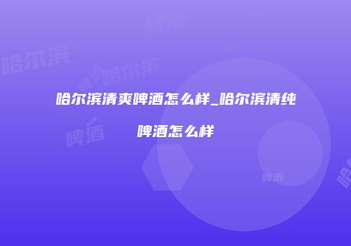 哈尔滨清爽啤酒怎么样_哈尔滨清纯啤酒怎么样