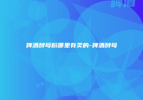 啤酒酵母粉哪里有卖的-啤酒酵母