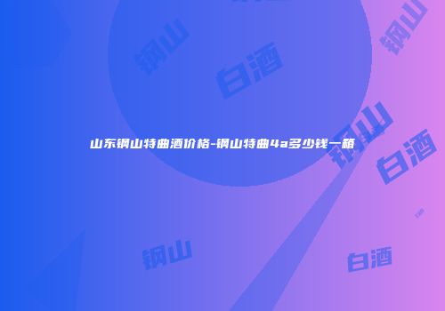山东钢山特曲酒价格-钢山特曲4a多少钱一箱