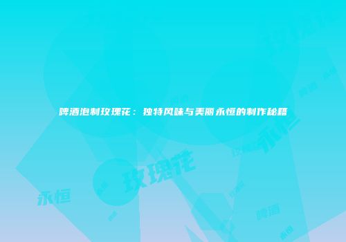 啤酒泡制玫瑰花：独特风味与美丽永恒的制作秘籍