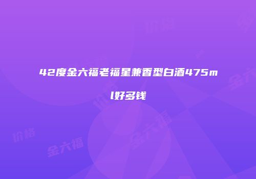 42度金六福老福星兼香型白酒475ml好多钱