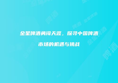 金星啤酒勇闯天涯，探寻中国啤酒市场的机遇与挑战