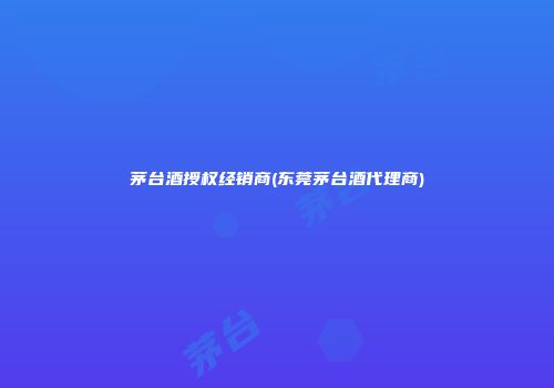 茅台酒授权经销商(东莞茅台酒代理商)