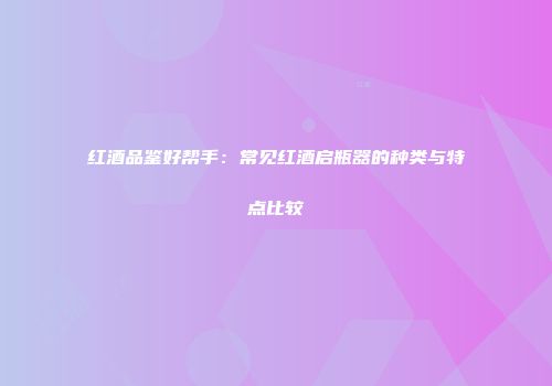 红酒品鉴好帮手：常见红酒启瓶器的种类与特点比较