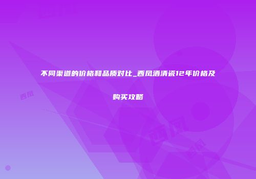 不同渠道的价格和品质对比_西凤酒清瓷12年价格及购买攻略
