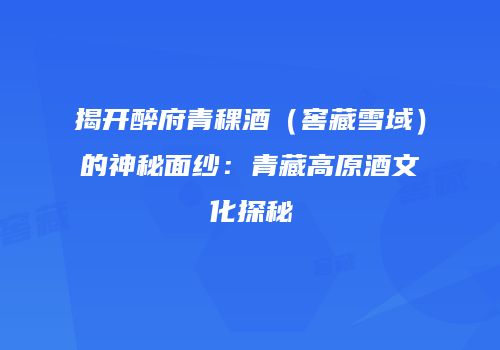 揭开醉府青稞酒（窖藏雪域）的神秘面纱：青藏高原酒文化探秘