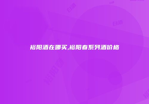 裕阳酒在哪买,裕阳春系列酒价格